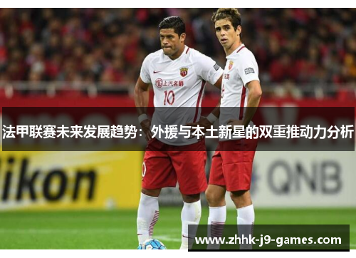 法甲联赛未来发展趋势:外援与本土新星的双重推动力分析 法甲联赛未来发展趋势:外援与本土新星的双重推动力分析