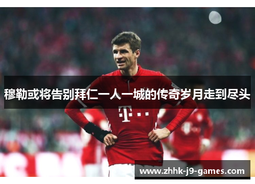 穆勒或将告别拜仁一人一城的传奇岁月走到尽头