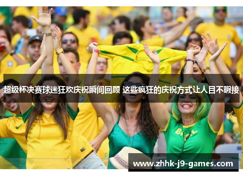 超级杯决赛球迷狂欢庆祝瞬间回顾 这些疯狂的庆祝方式让人目不暇接 超级杯决赛球迷狂欢庆祝瞬间回顾 这些疯狂的庆祝方式让人目不暇接