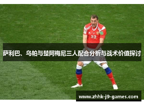 萨利巴、乌帕与楚阿梅尼三人配合分析与战术价值探讨 萨利巴、乌帕与楚阿梅尼三人配合分析与战术价值探讨