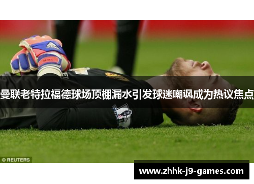 曼联老特拉福德球场顶棚漏水引发球迷嘲讽成为热议焦点