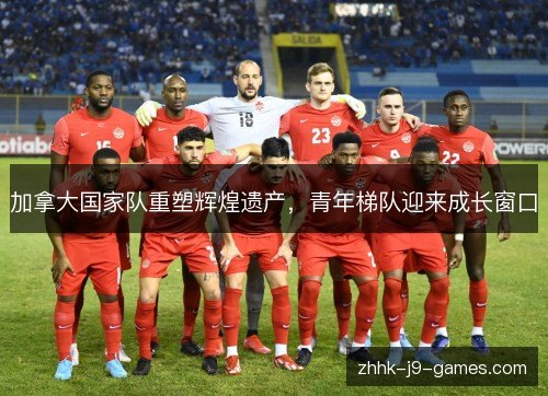 加拿大国家队重塑辉煌遗产，青年梯队迎来成长窗口