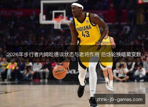 2026年步行者内姆哈德谈状态与老将作用 后场轮换暗藏变数 2026年步行者内姆哈德谈状态与老将作用 后场轮换暗藏变数